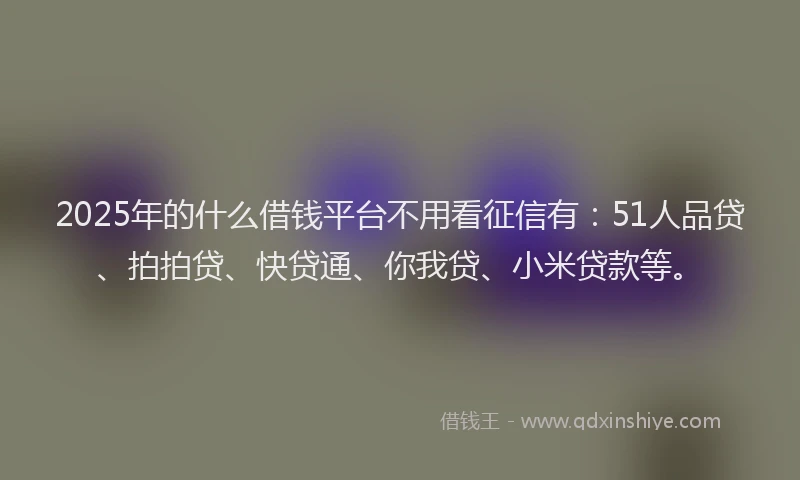 2025年的什么借钱平台不用看征信有：51人品贷、拍拍贷、快贷通、你我贷、小米贷款等。