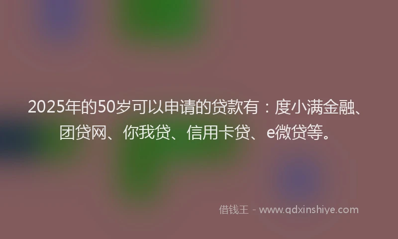 2025年的50岁可以申请的贷款有：度小满金融、团贷网、你我贷、信用卡贷、e微贷等。