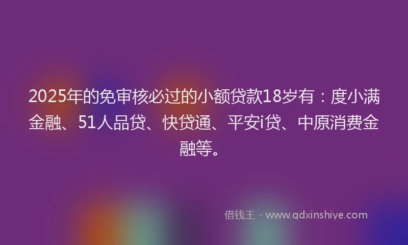 2025年的免审核必过的小额贷款18岁有：度小满金融、51人品贷、快贷通、平安i贷、中原消费金融等。