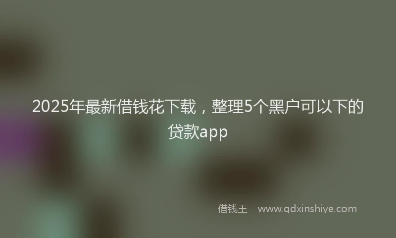 2025年最新借钱花下载，整理5个黑户可以下的贷款app