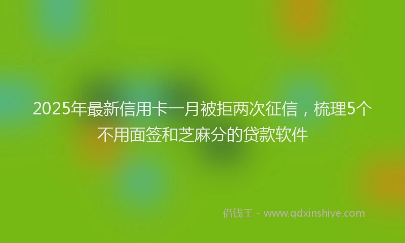 2025年最新信用卡一月被拒两次征信，梳理5个不用面签和芝麻分的贷款软件