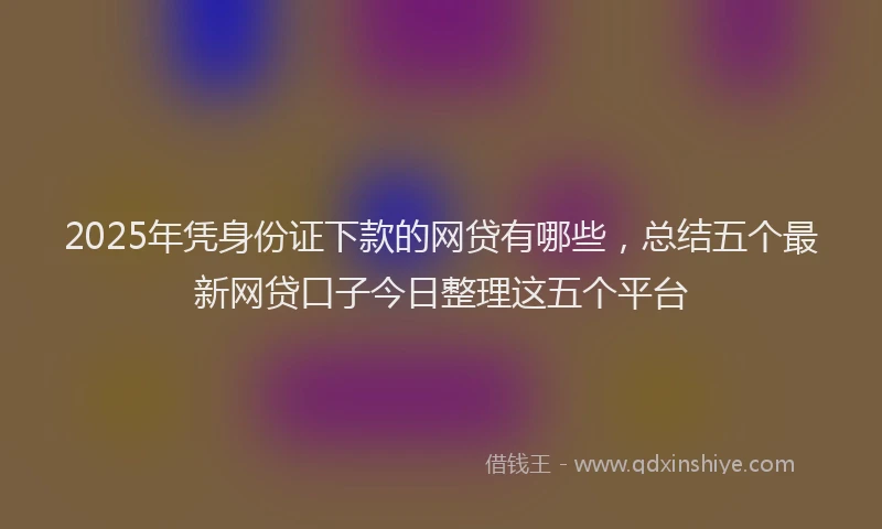 2025年凭身份证下款的网贷有哪些，总结五个最新网贷口子今日整理这五个平台