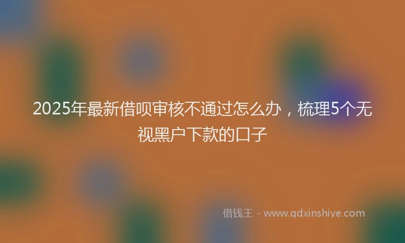 2025年最新借呗审核不通过怎么办，梳理5个无视黑户下款的口子
