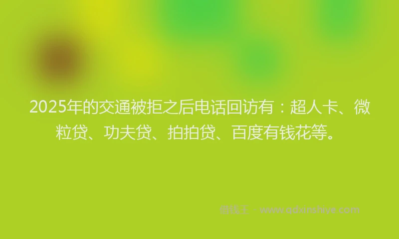 2025年的交通被拒之后电话回访有：超人卡、微粒贷、功夫贷、拍拍贷、百度有钱花等。