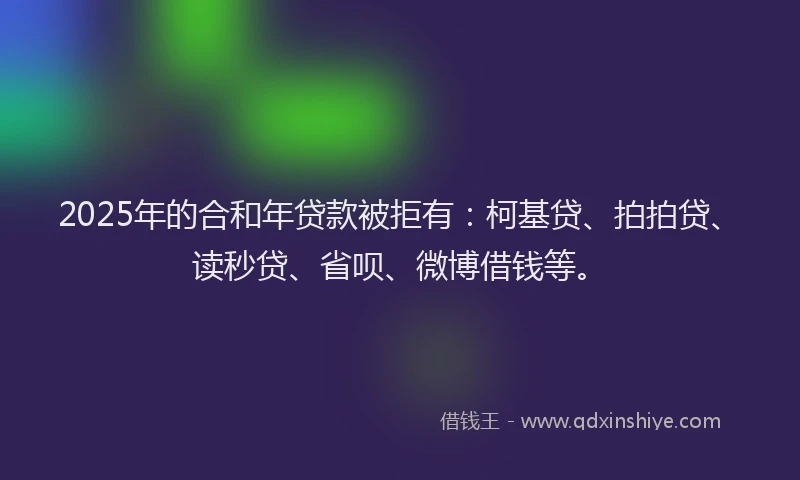 2025年的合和年贷款被拒有：柯基贷、拍拍贷、读秒贷、省呗、微博借钱等。