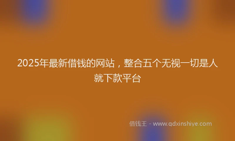 2025年最新借钱的网站，整合五个无视一切是人就下款平台