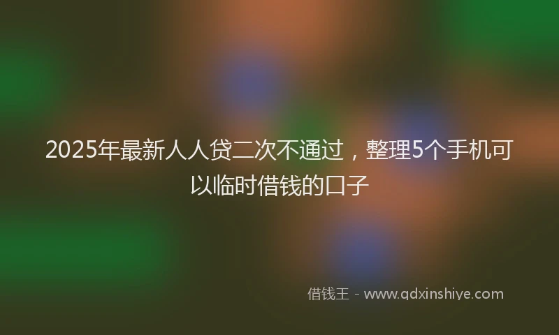 2025年最新人人贷二次不通过，整理5个手机可以临时借钱的口子