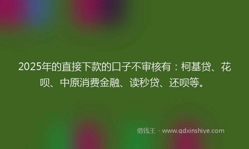 2025年的直接下款的口子不审核有：柯基贷、花呗、中原消费金融、读秒贷、还呗等。
