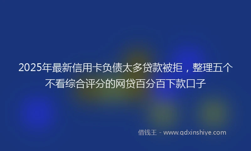 2025年最新信用卡负债太多贷款被拒，整理五个不看综合评分的网贷百分百下款口子