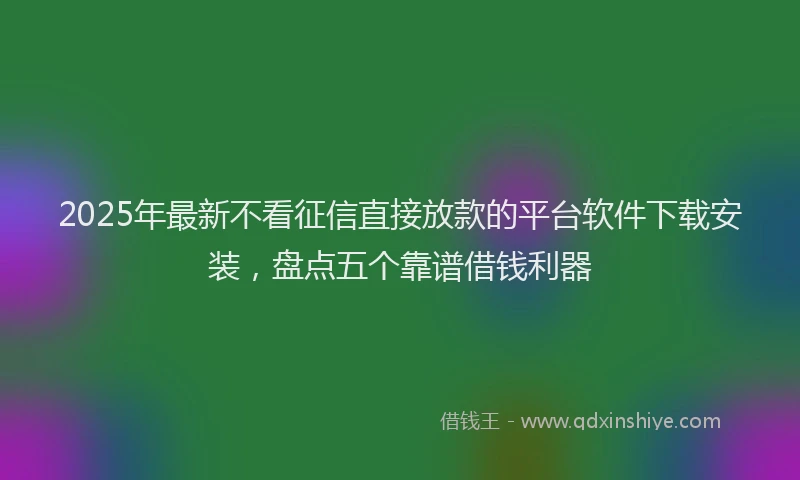 2025年最新不看征信直接放款的平台软件下载安装，盘点五个靠谱借钱利器