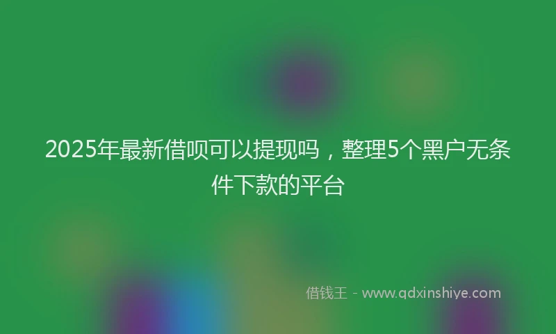 2025年最新借呗可以提现吗，整理5个黑户无条件下款的平台