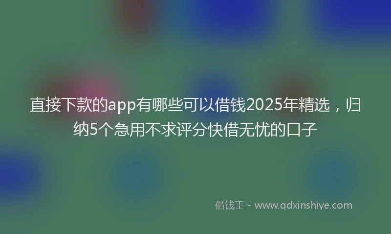直接下款的app有哪些可以借钱2025年精选，归纳5个急用不求评分快借无忧的口子