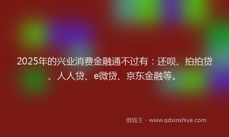 2025年的兴业消费金融通不过有：还呗、拍拍贷、人人贷、e微贷、京东金融等。