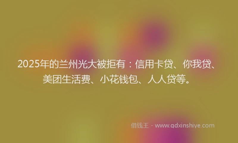 2025年的兰州光大被拒有：信用卡贷、你我贷、美团生活费、小花钱包、人人贷等。