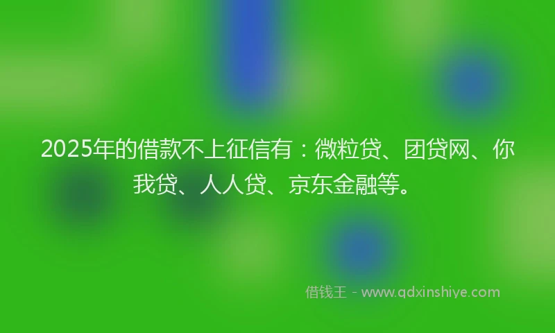 2025年的借款不上征信有：微粒贷、团贷网、你我贷、人人贷、京东金融等。