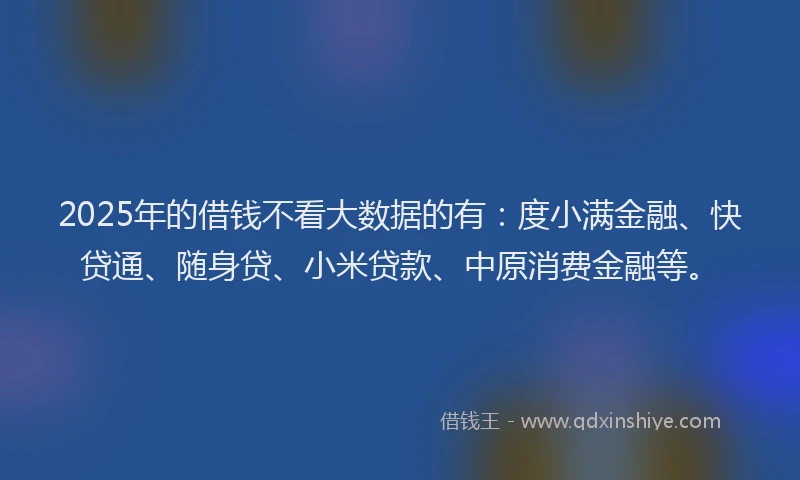 2025年的借钱不看大数据的有：度小满金融、快贷通、随身贷、小米贷款、中原消费金融等。