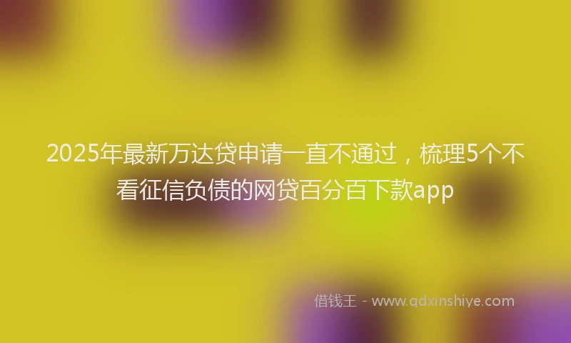 2025年最新万达贷申请一直不通过，梳理5个不看征信负债的网贷百分百下款app