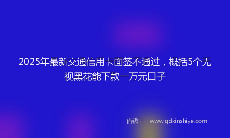 2025年最新交通信用卡面签不通过，概括5个无视黑花能下款一万元口子