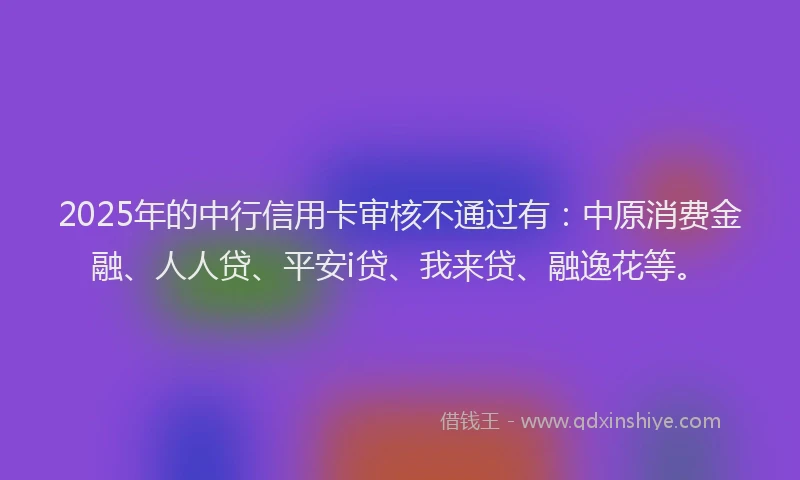 2025年的中行信用卡审核不通过有：中原消费金融、人人贷、平安i贷、我来贷、融逸花等。