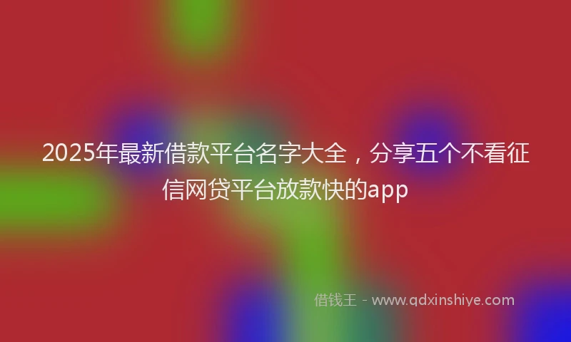 2025年最新借款平台名字大全，分享五个不看征信网贷平台放款快的app