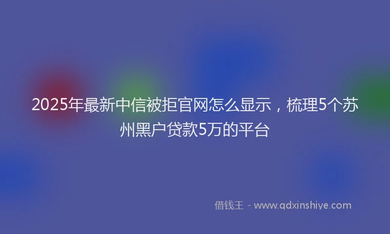 2025年最新中信被拒官网怎么显示，梳理5个苏州黑户贷款5万的平台