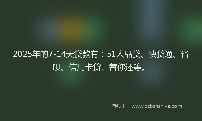 2025年的7-14天贷款有：51人品贷、快贷通、省呗、信用卡贷、替你还等。