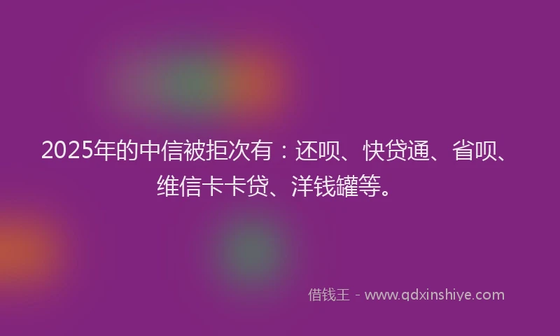 2025年的中信被拒次有：还呗、快贷通、省呗、维信卡卡贷、洋钱罐等。