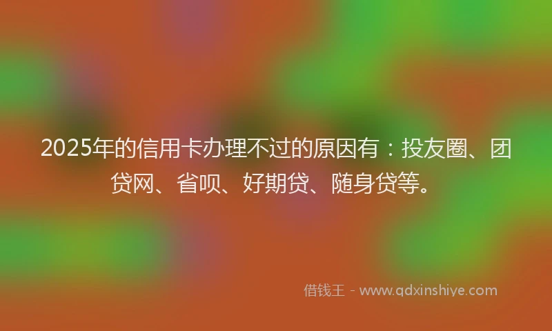 2025年的信用卡办理不过的原因有：投友圈、团贷网、省呗、好期贷、随身贷等。