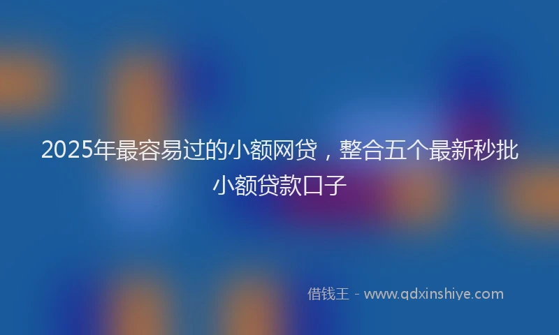 2025年最容易过的小额网贷，整合五个最新秒批小额贷款口子
