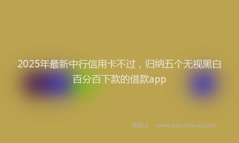 2025年最新中行信用卡不过，归纳五个无视黑白百分百下款的借款app