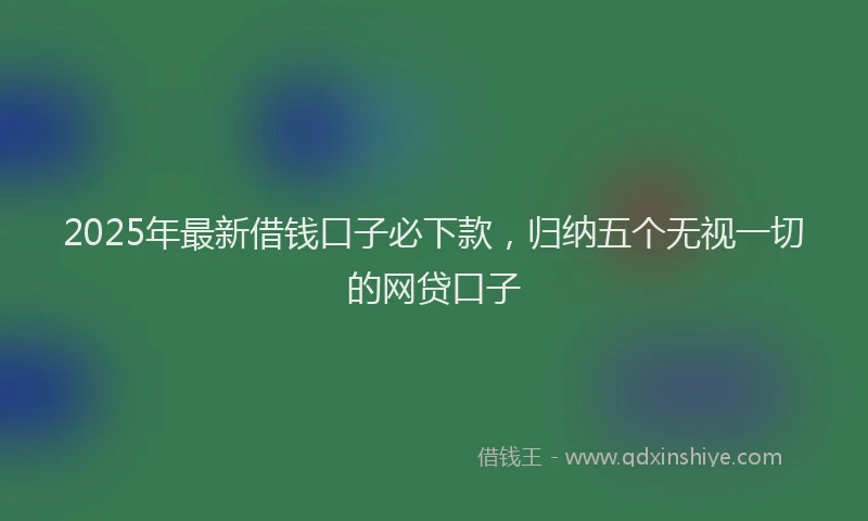 2025年最新借钱口子必下款，归纳五个无视一切的网贷口子