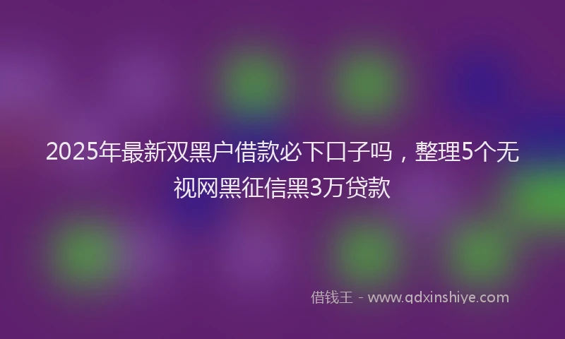 2025年最新双黑户借款必下口子吗，整理5个无视网黑征信黑3万贷款