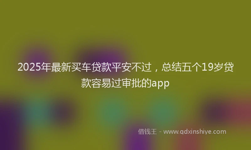 2025年最新买车贷款平安不过，总结五个19岁贷款容易过审批的app