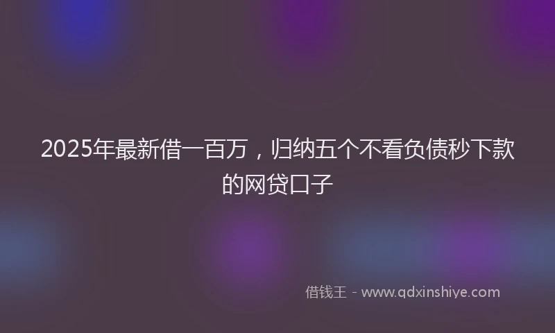 2025年最新借一百万，归纳五个不看负债秒下款的网贷口子