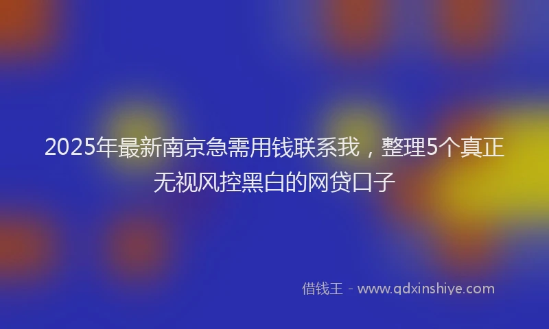 2025年最新南京急需用钱联系我，整理5个真正无视风控黑白的网贷口子