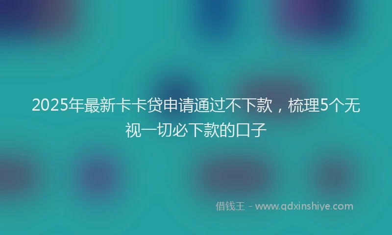 2025年最新卡卡贷申请通过不下款，梳理5个无视一切必下款的口子