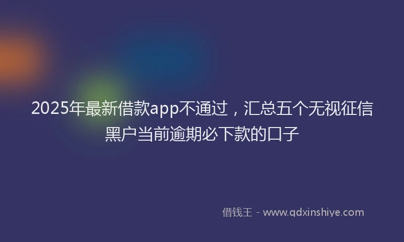 2025年最新借款app不通过，汇总五个无视征信黑户当前逾期必下款的口子
