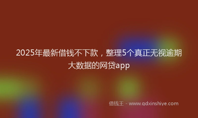 2025年最新借钱不下款，整理5个真正无视逾期大数据的网贷app
