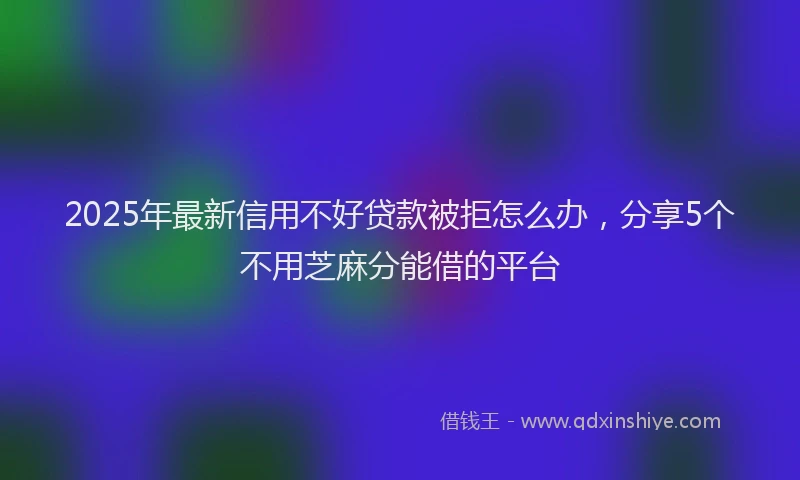 2025年最新信用不好贷款被拒怎么办，分享5个不用芝麻分能借的平台