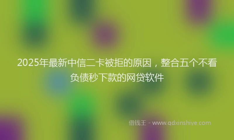2025年最新中信二卡被拒的原因，整合五个不看负债秒下款的网贷软件