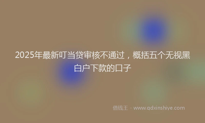 2025年最新叮当贷审核不通过，概括五个无视黑白户下款的口子