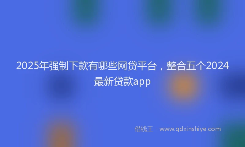 2025年强制下款有哪些网贷平台，整合五个2024最新贷款app
