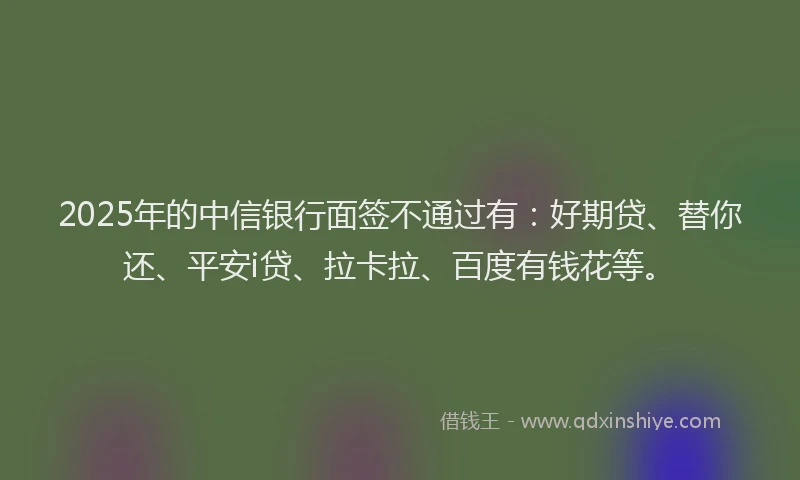 2025年的中信银行面签不通过有：好期贷、替你还、平安i贷、拉卡拉、百度有钱花等。