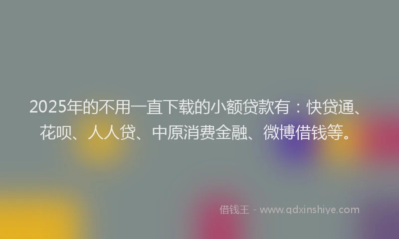 2025年的不用一直下载的小额贷款有：快贷通、花呗、人人贷、中原消费金融、微博借钱等。
