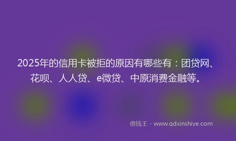 2025年的信用卡被拒的原因有哪些有：团贷网、花呗、人人贷、e微贷、中原消费金融等。