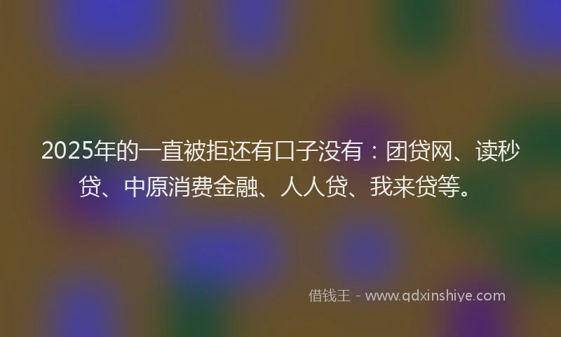 2025年的一直被拒还有口子没有：团贷网、读秒贷、中原消费金融、人人贷、我来贷等。
