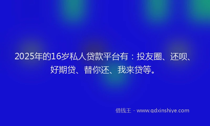 2025年的16岁私人贷款平台有：投友圈、还呗、好期贷、替你还、我来贷等。