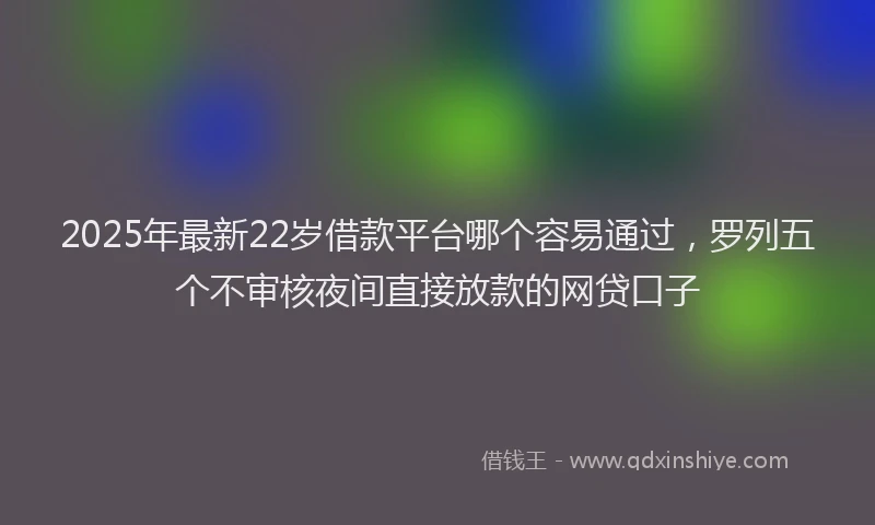 2025年最新22岁借款平台哪个容易通过，罗列五个不审核夜间直接放款的网贷口子