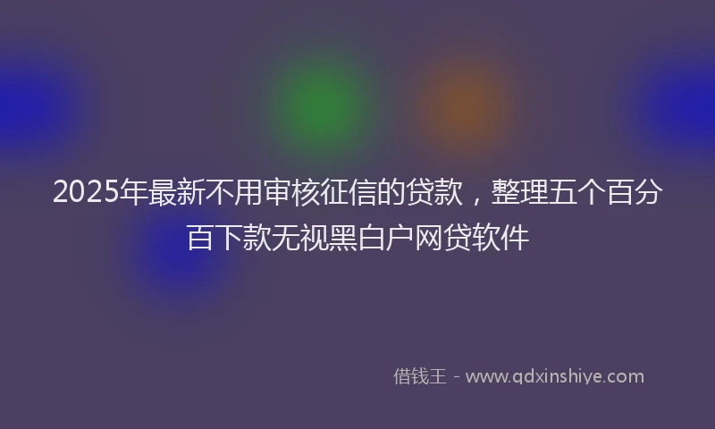 2025年最新不用审核征信的贷款，整理五个百分百下款无视黑白户网贷软件