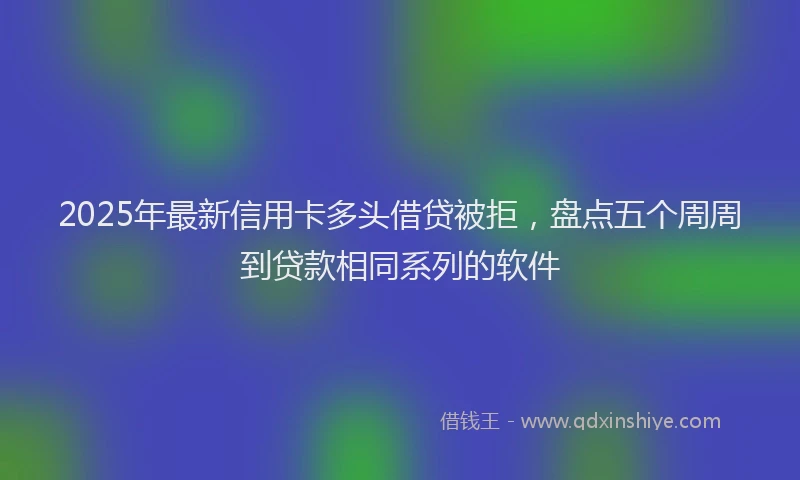 2025年最新信用卡多头借贷被拒，盘点五个周周到贷款相同系列的软件